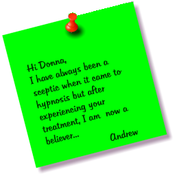 Hi Donna, I have always been a sceptic when it came to hypnosis but after experiencing your treatment, I am  now a believer...  Andrew